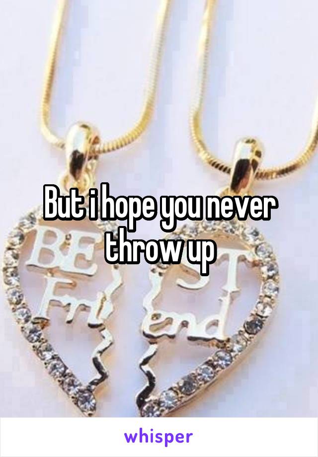 But i hope you never throw up