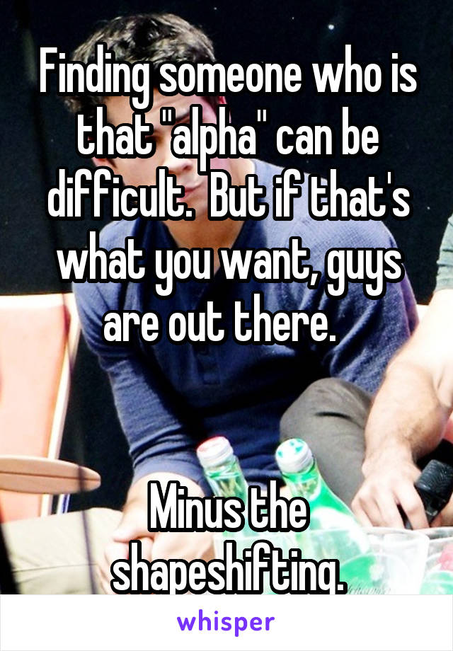 Finding someone who is that "alpha" can be difficult.  But if that's what you want, guys are out there.  


Minus the shapeshifting.