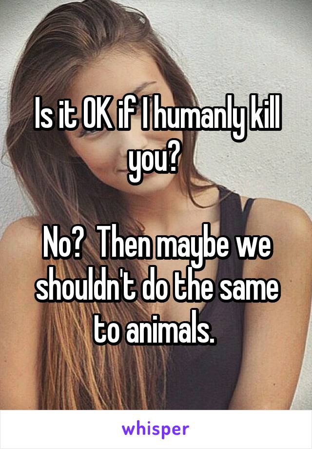 Is it OK if I humanly kill you? 

No?  Then maybe we shouldn't do the same to animals. 