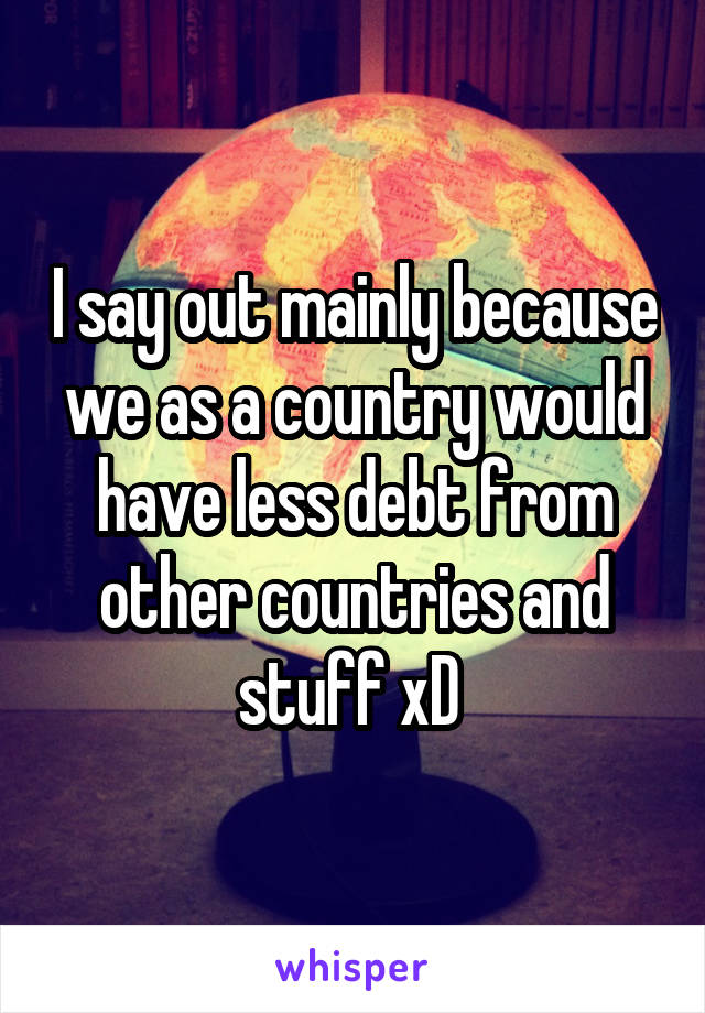 I say out mainly because we as a country would have less debt from other countries and stuff xD 