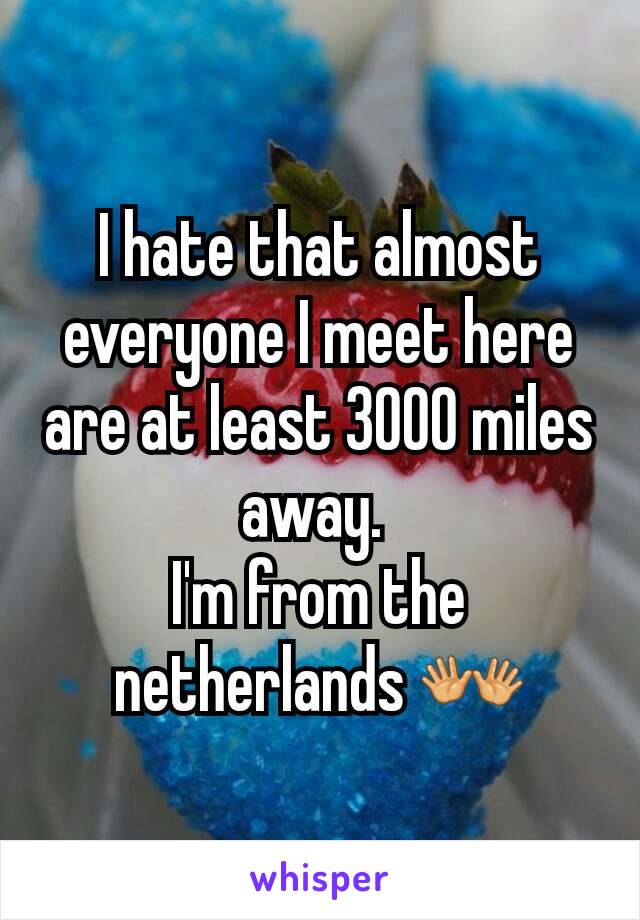 I hate that almost everyone I meet here are at least 3000 miles away. 
I'm from the netherlands 👐