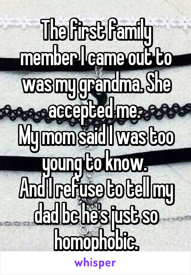 The first family member I came out to was my grandma. She accepted me. 
My mom said I was too young to know. 
And I refuse to tell my dad bc he's just so homophobic.