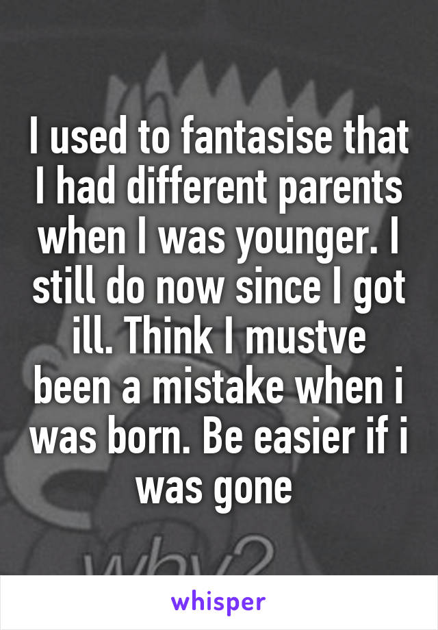 I used to fantasise that I had different parents when I was younger. I still do now since I got ill. Think I mustve been a mistake when i was born. Be easier if i was gone 