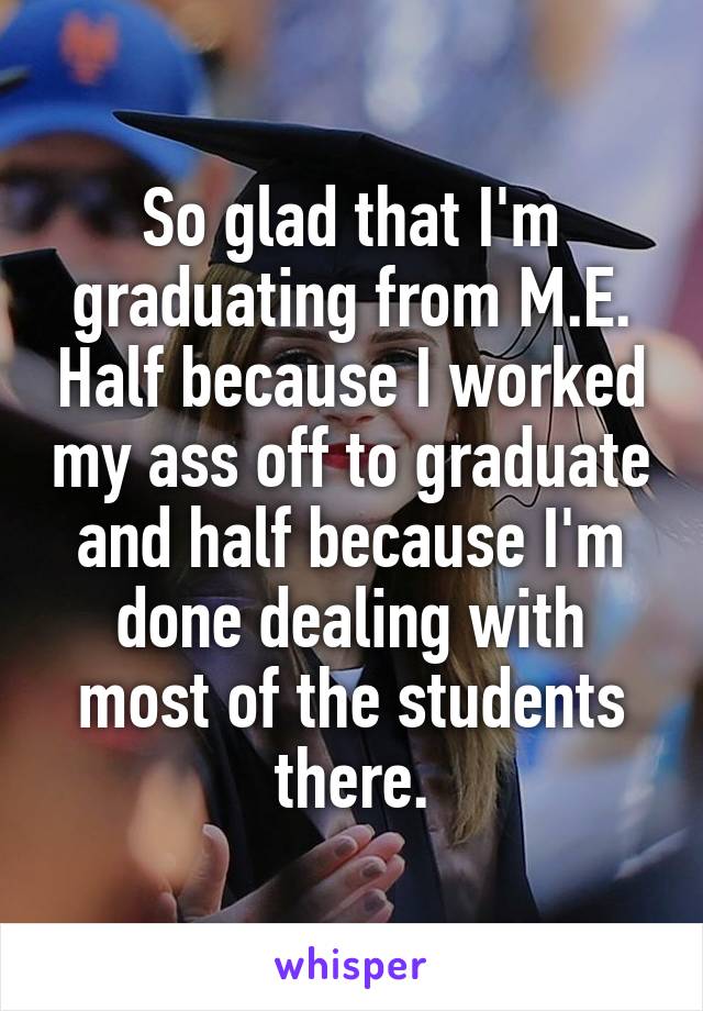 So glad that I'm graduating from M.E. Half because I worked my ass off to graduate and half because I'm done dealing with most of the students there.