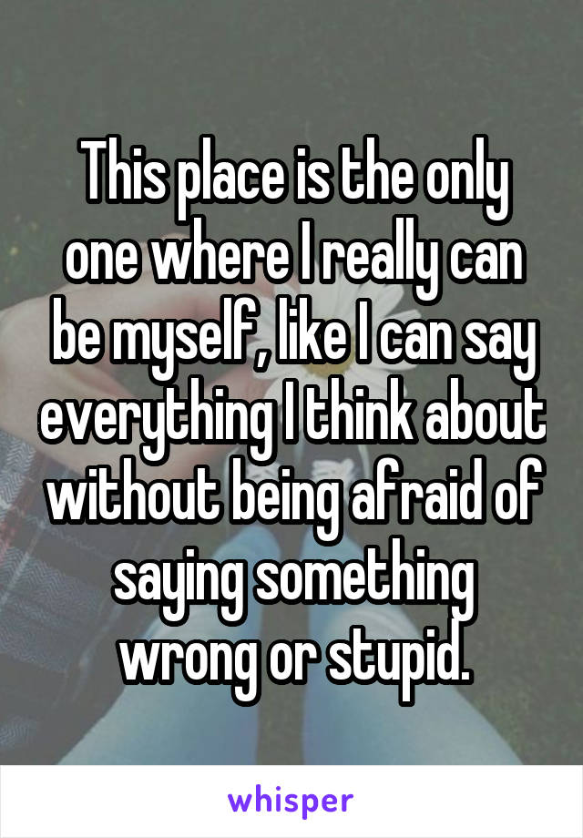 This place is the only one where I really can be myself, like I can say everything I think about without being afraid of saying something wrong or stupid.