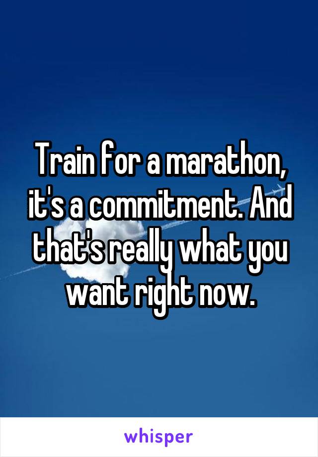 Train for a marathon, it's a commitment. And that's really what you want right now.