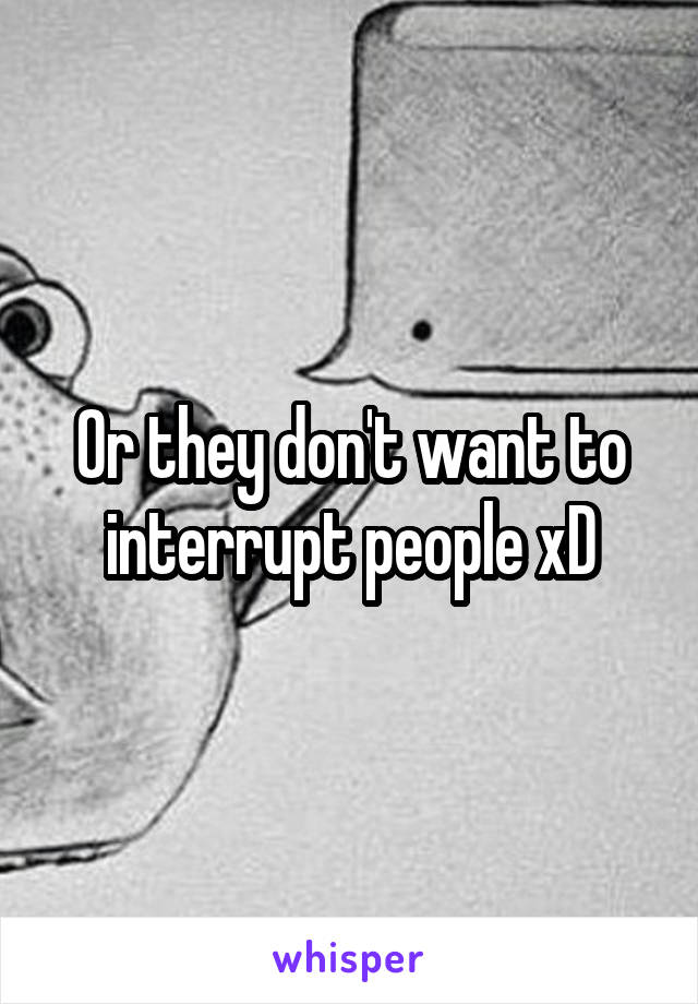 Or they don't want to interrupt people xD