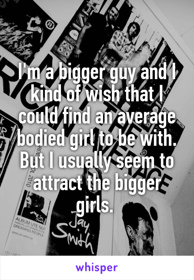 I'm a bigger guy and I kind of wish that I could find an average bodied girl to be with. But I usually seem to attract the bigger girls. 