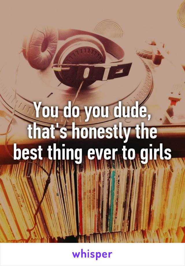 You do you dude, that's honestly the best thing ever to girls