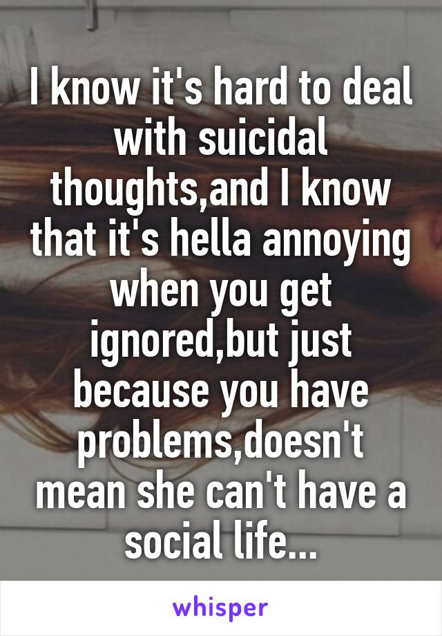 I know it's hard to deal with suicidal thoughts,and I know that it's hella annoying when you get ignored,but just because you have problems,doesn't mean she can't have a social life...