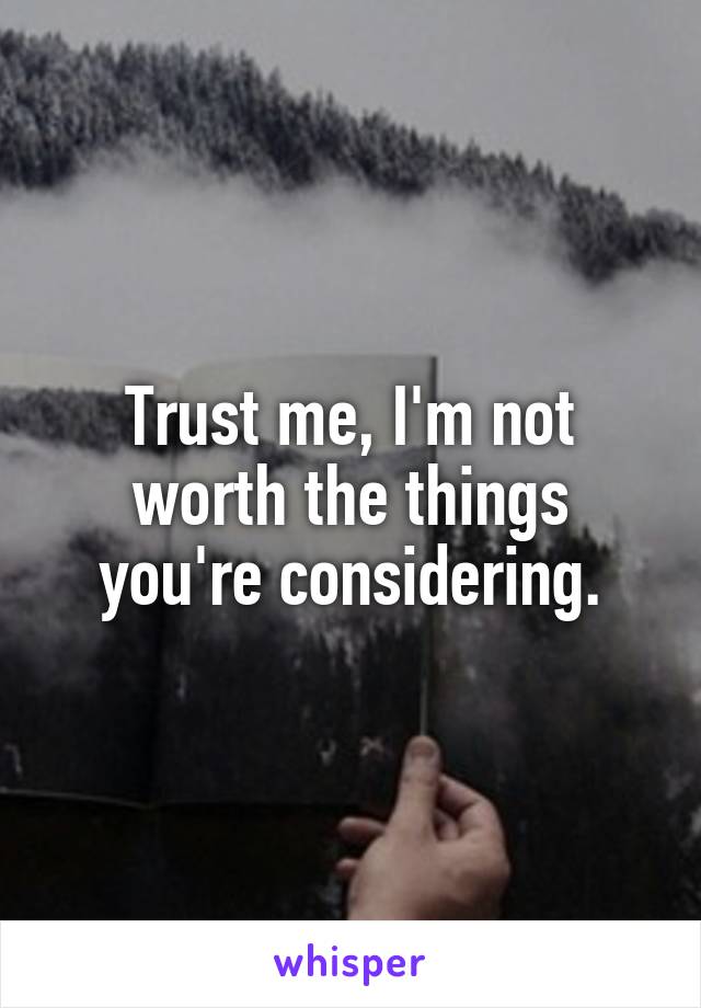 Trust me, I'm not worth the things you're considering.