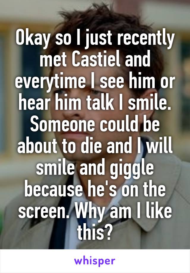 Okay so I just recently met Castiel and everytime I see him or hear him talk I smile. Someone could be about to die and I will smile and giggle because he's on the screen. Why am I like this?