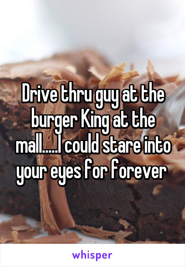 Drive thru guy at the burger King at the mall.....I could stare into your eyes for forever 