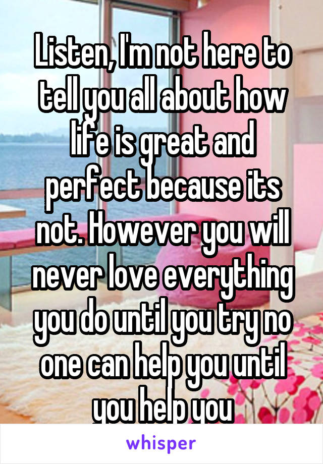 Listen, I'm not here to tell you all about how life is great and perfect because its not. However you will never love everything you do until you try no one can help you until you help you