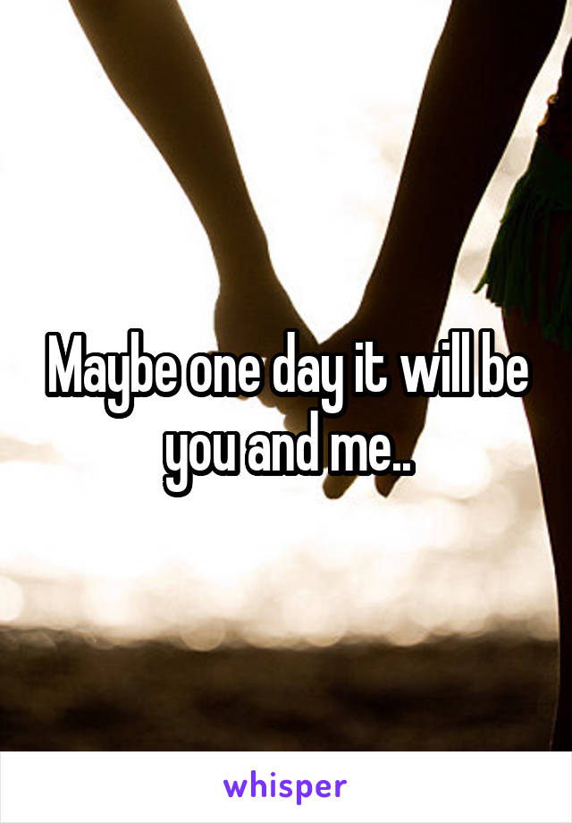 Maybe one day it will be you and me..