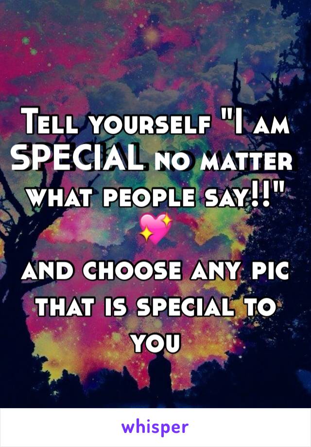 Tell yourself "I am SPECIAL no matter what people say!!" 💖 
and choose any pic that is special to you