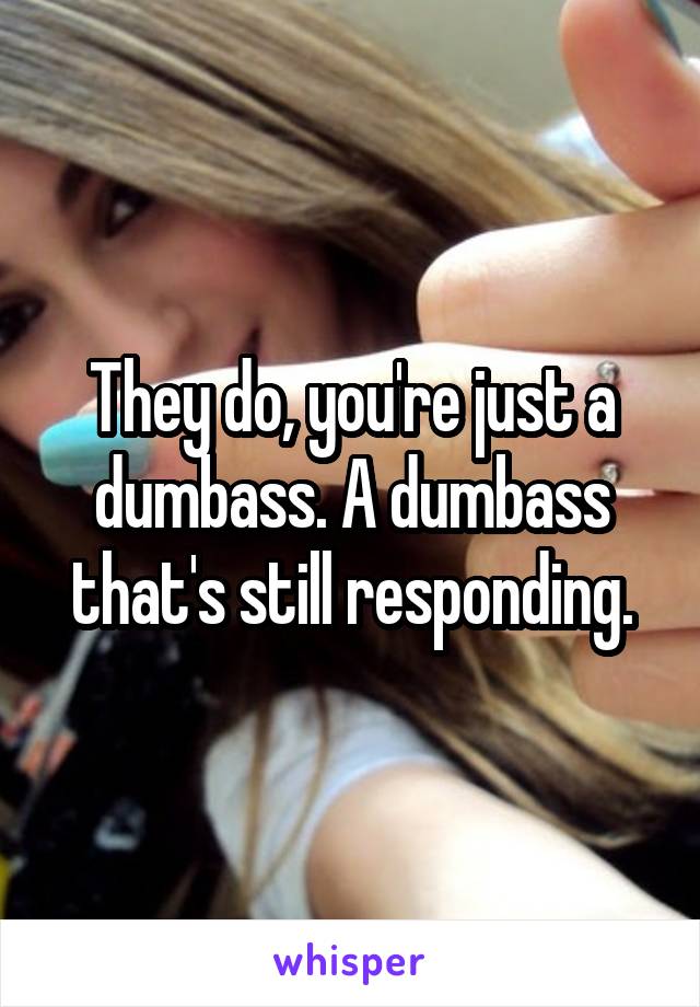 They do, you're just a dumbass. A dumbass that's still responding.