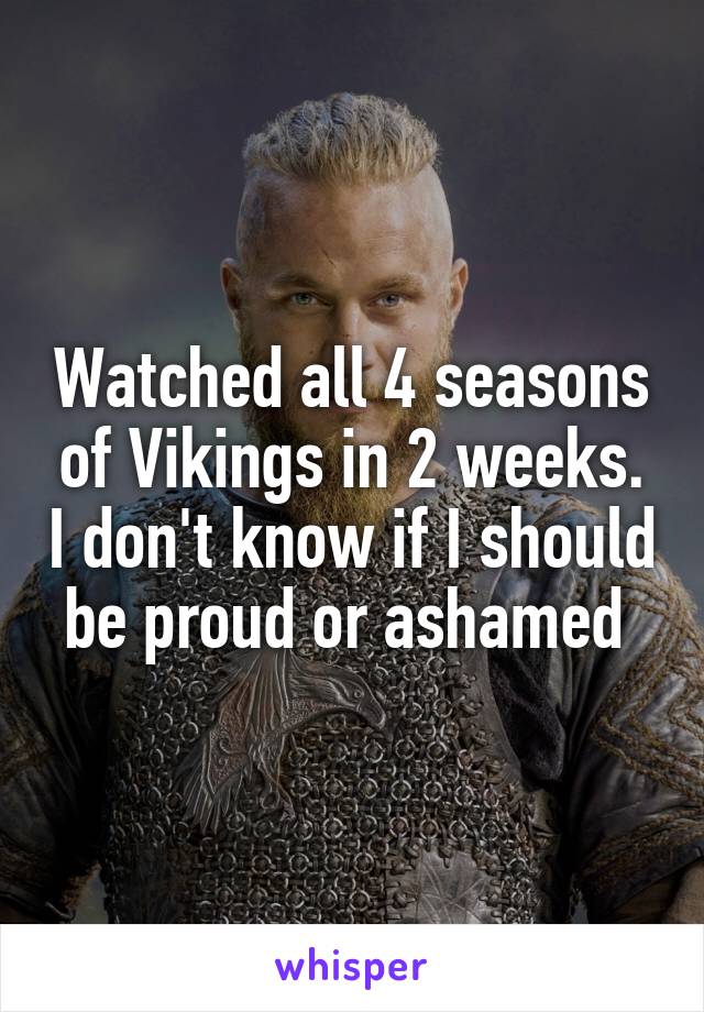 Watched all 4 seasons of Vikings in 2 weeks. I don't know if I should be proud or ashamed 