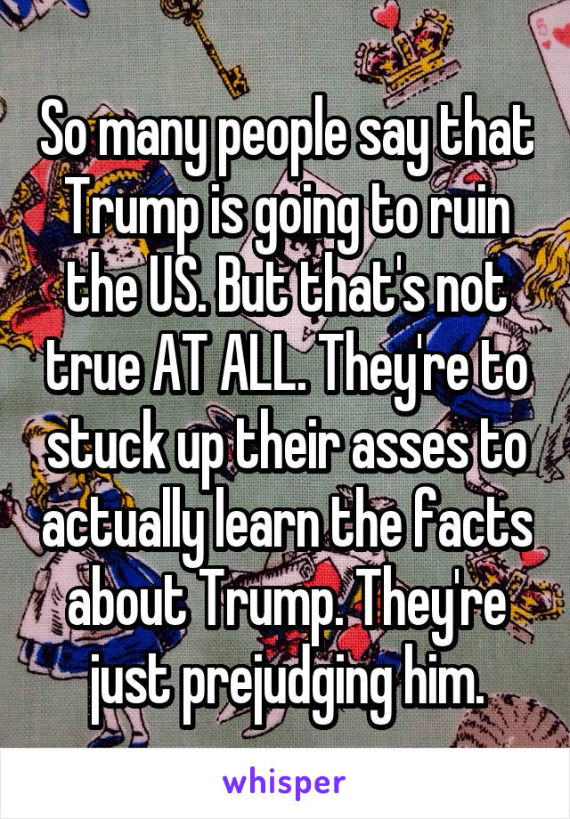 So many people say that Trump is going to ruin the US. But that's not true AT ALL. They're to stuck up their asses to actually learn the facts about Trump. They're just prejudging him.