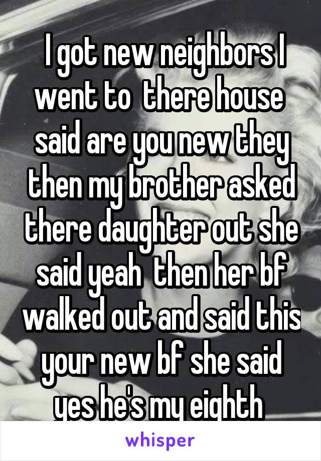  I got new neighbors I went to  there house  said are you new they then my brother asked there daughter out she said yeah  then her bf walked out and said this your new bf she said yes he's my eighth 