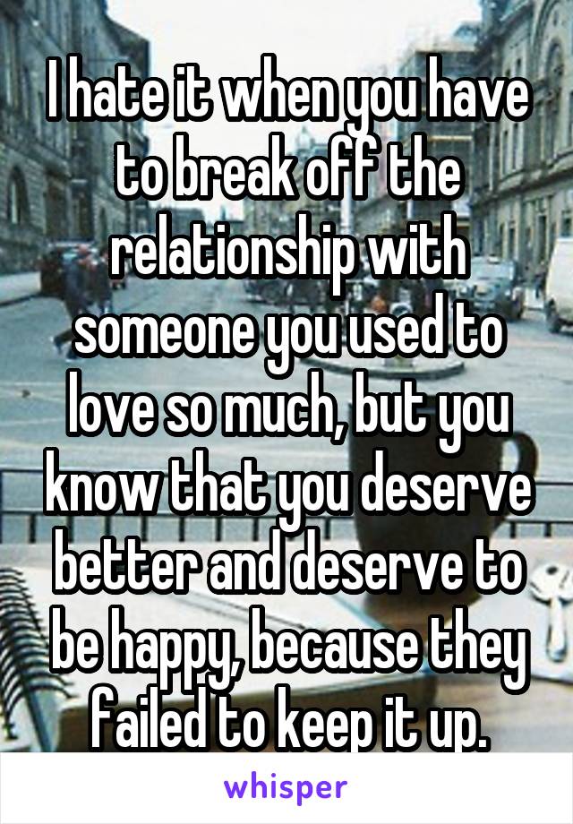 I hate it when you have to break off the relationship with someone you used to love so much, but you know that you deserve better and deserve to be happy, because they failed to keep it up.