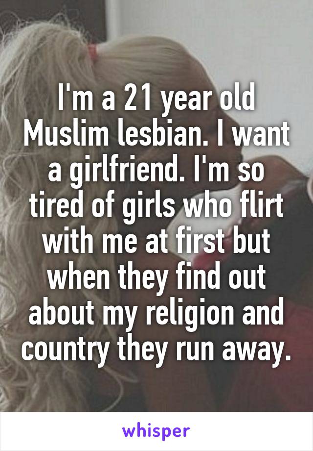 I'm a 21 year old Muslim lesbian. I want a girlfriend. I'm so tired of girls who flirt with me at first but when they find out about my religion and country they run away.
