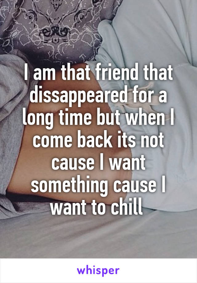 I am that friend that dissappeared for a long time but when I come back its not cause I want something cause I want to chill 