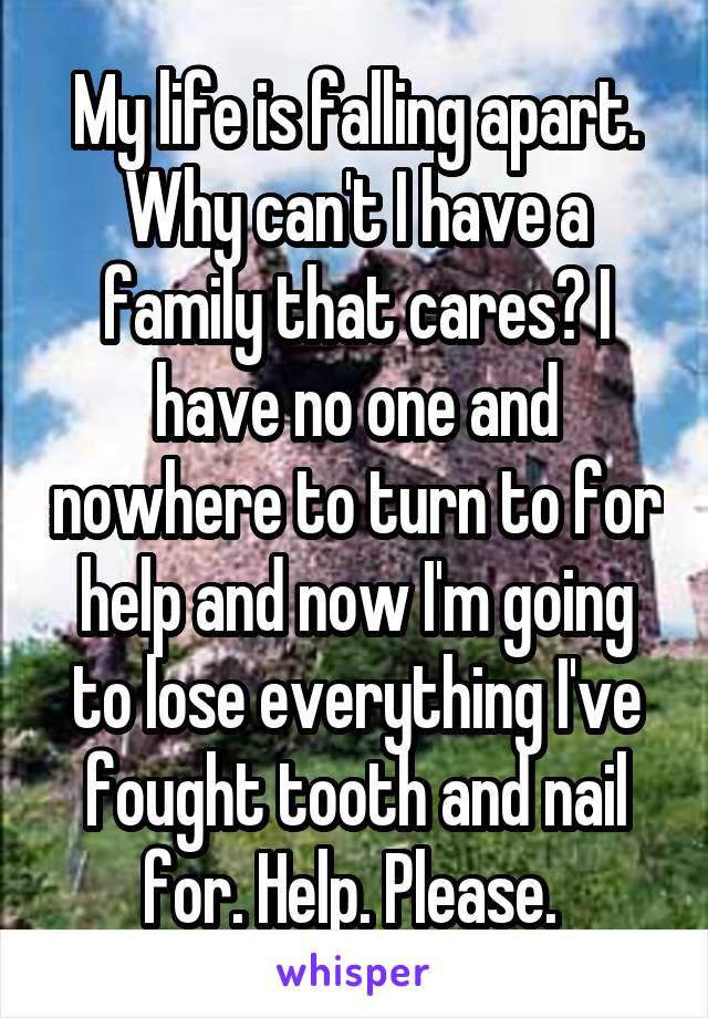 My life is falling apart. Why can't I have a family that cares? I have no one and nowhere to turn to for help and now I'm going to lose everything I've fought tooth and nail for. Help. Please. 