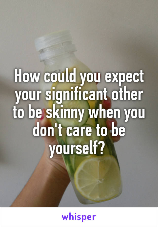 How could you expect your significant other to be skinny when you don't care to be yourself? 