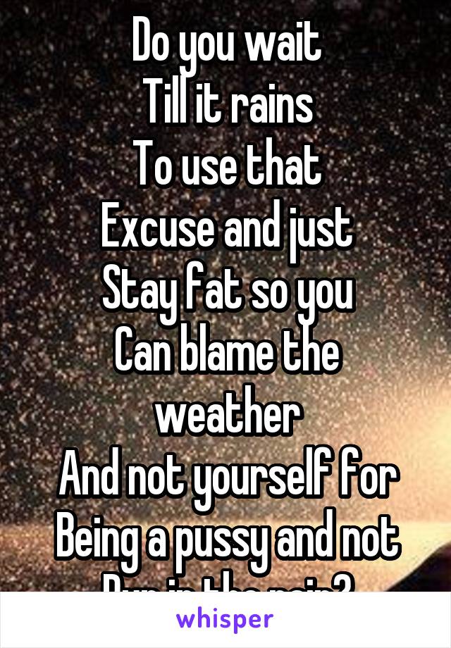 Do you wait
Till it rains
To use that
Excuse and just
Stay fat so you
Can blame the weather
And not yourself for
Being a pussy and not
Run in the rain?