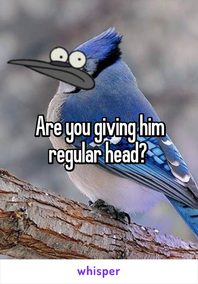 Are you giving him regular head? 