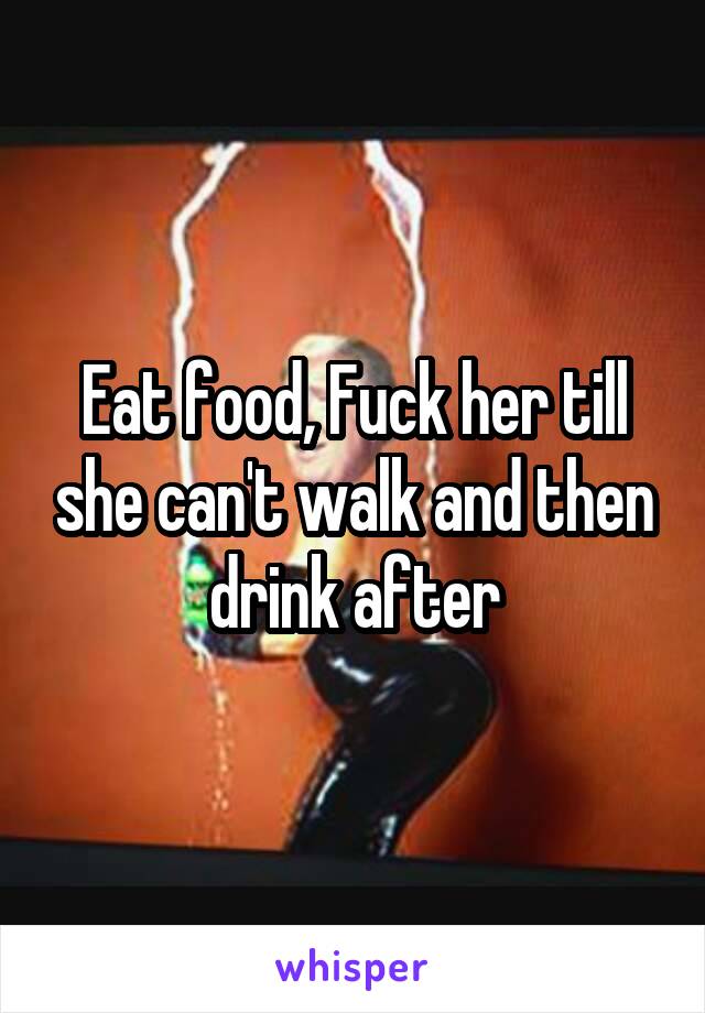 Eat food, Fuck her till she can't walk and then drink after