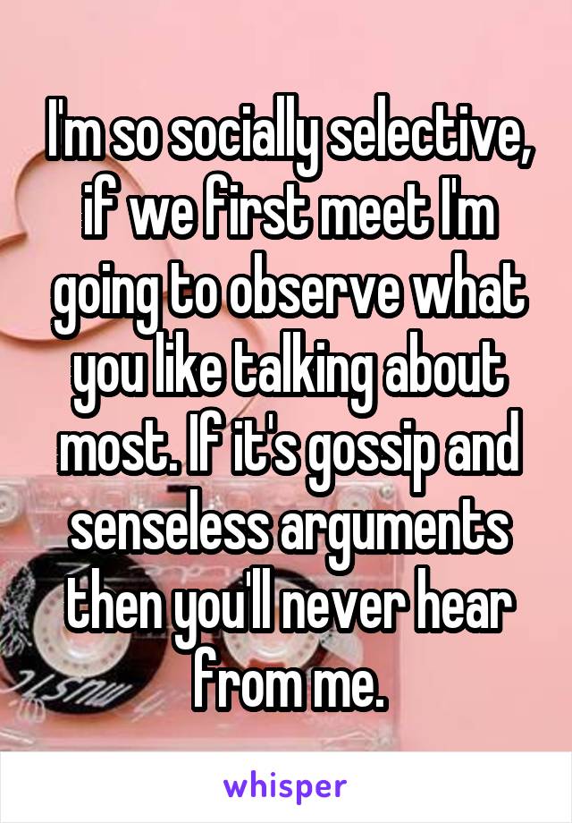 I'm so socially selective, if we first meet I'm going to observe what you like talking about most. If it's gossip and senseless arguments then you'll never hear from me.