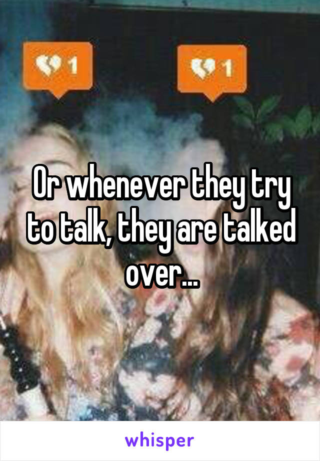 Or whenever they try to talk, they are talked over...