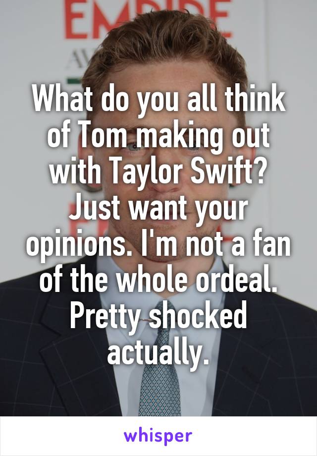 What do you all think of Tom making out with Taylor Swift? Just want your opinions. I'm not a fan of the whole ordeal. Pretty shocked actually.