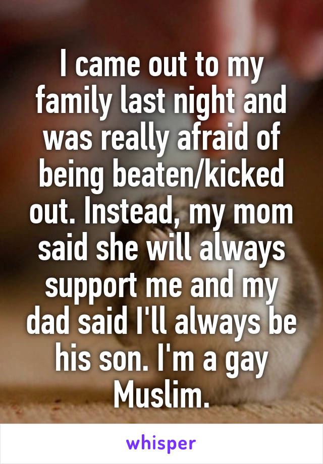 I came out to my family last night and was really afraid of being beaten/kicked out. Instead, my mom said she will always support me and my dad said I'll always be his son. I'm a gay Muslim.
