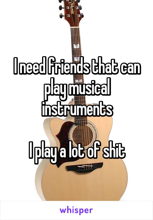 I need friends that can play musical instruments

I play a lot of shit