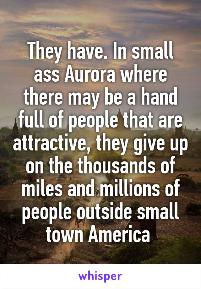 They have. In small ass Aurora where there may be a hand full of people that are attractive, they give up on the thousands of miles and millions of people outside small town America 