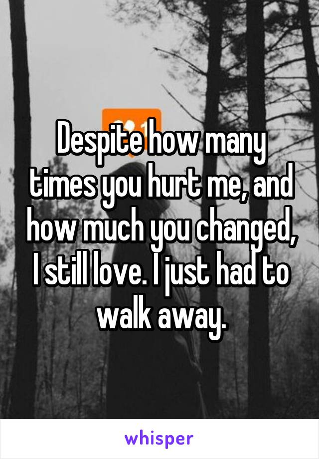 Despite how many times you hurt me, and how much you changed, I still love. I just had to walk away.