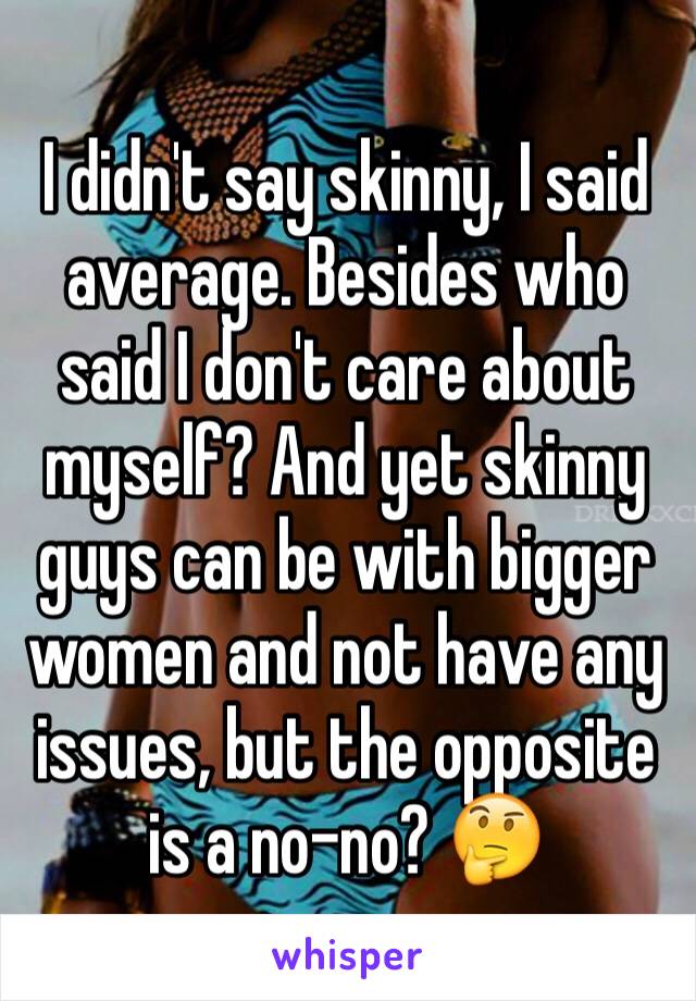 I didn't say skinny, I said average. Besides who said I don't care about myself? And yet skinny guys can be with bigger women and not have any issues, but the opposite is a no-no? 🤔