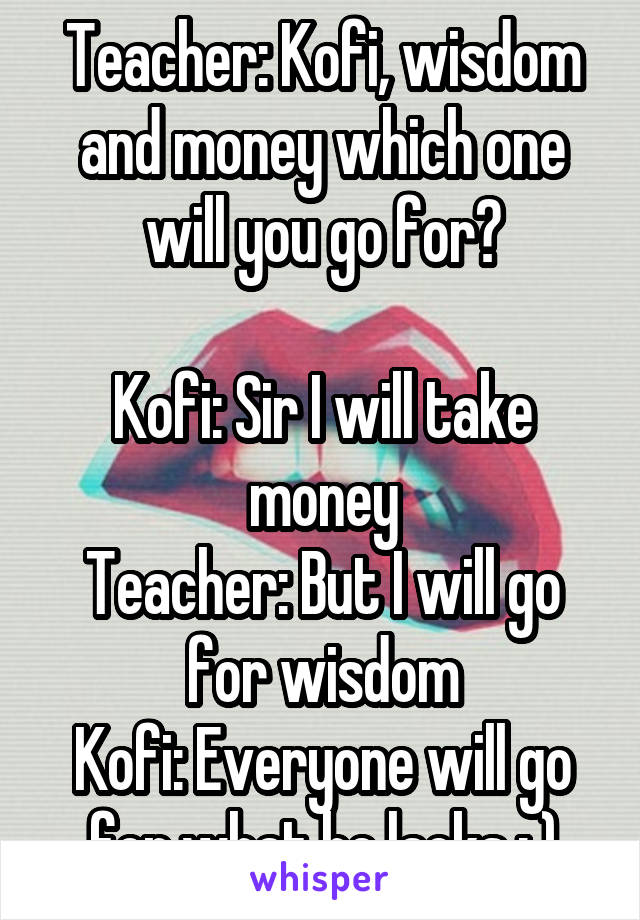 Teacher: Kofi, wisdom and money which one will you go for?

Kofi: Sir I will take money
Teacher: But I will go for wisdom
Kofi: Everyone will go for what he lacks : )