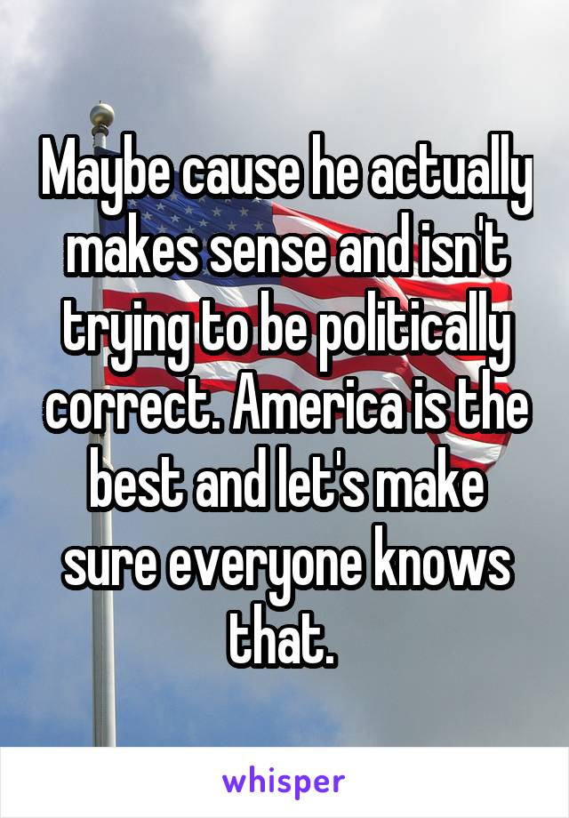 Maybe cause he actually makes sense and isn't trying to be politically correct. America is the best and let's make sure everyone knows that. 