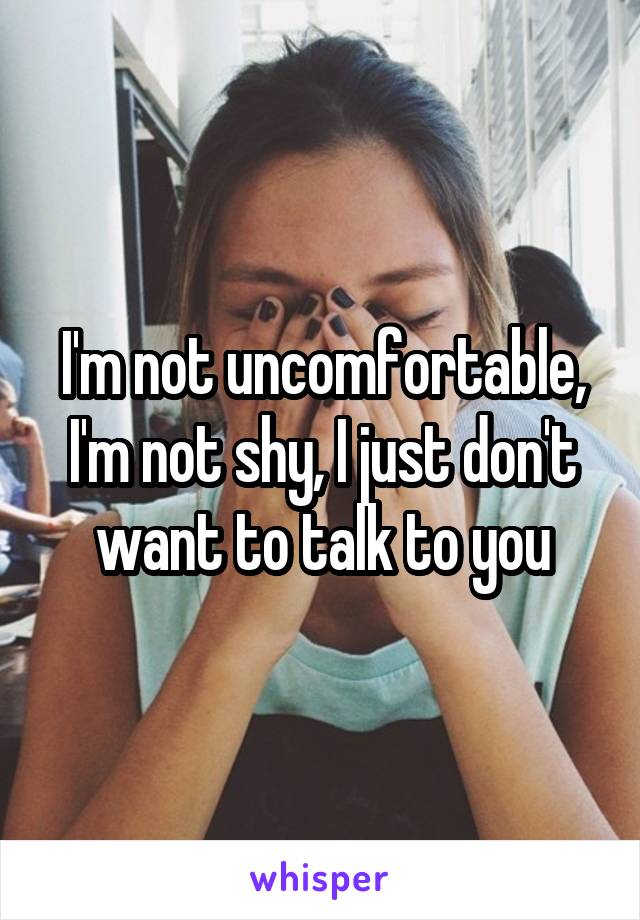 I'm not uncomfortable, I'm not shy, I just don't want to talk to you