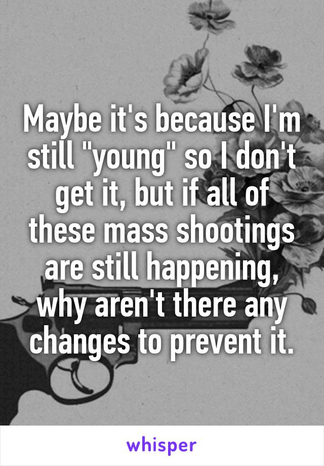 Maybe it's because I'm still "young" so I don't get it, but if all of these mass shootings are still happening, why aren't there any changes to prevent it.