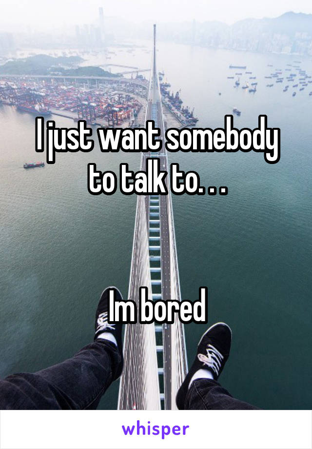 I just want somebody to talk to. . .


Im bored