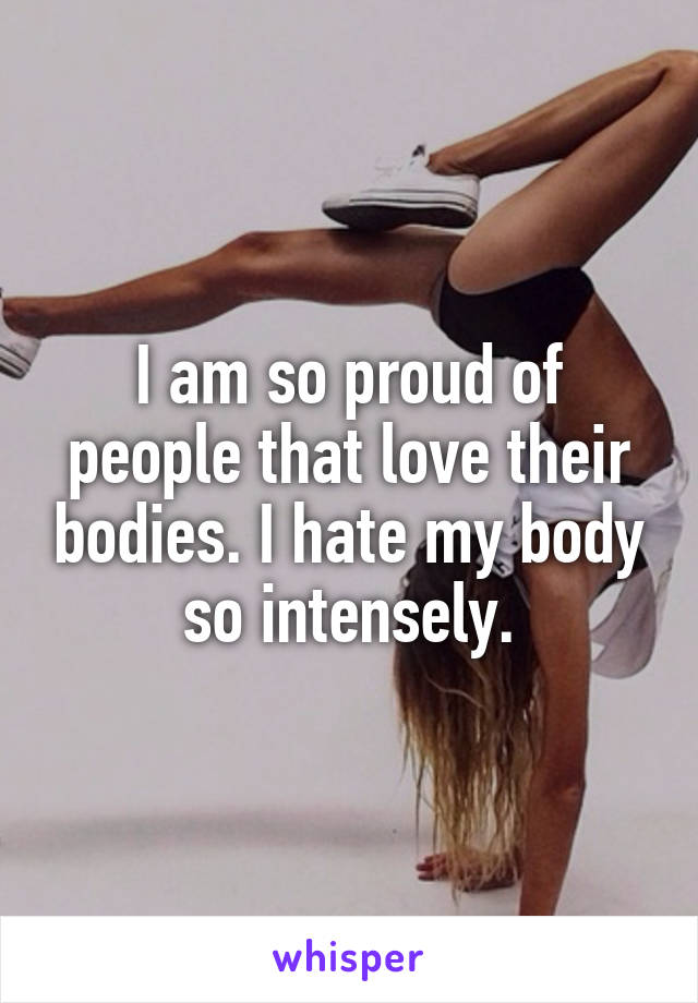 I am so proud of people that love their bodies. I hate my body so intensely.