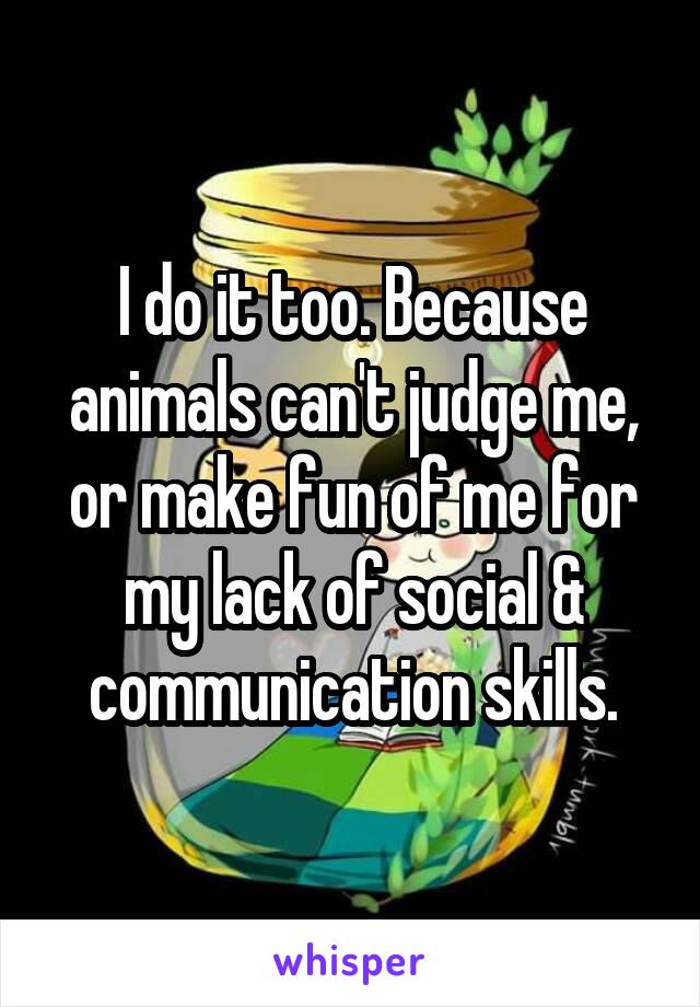 I do it too. Because animals can't judge me, or make fun of me for my lack of social & communication skills.