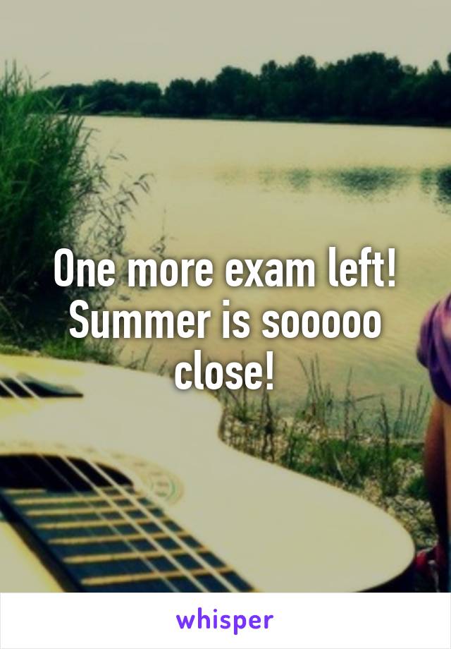 One more exam left! Summer is sooooo close!