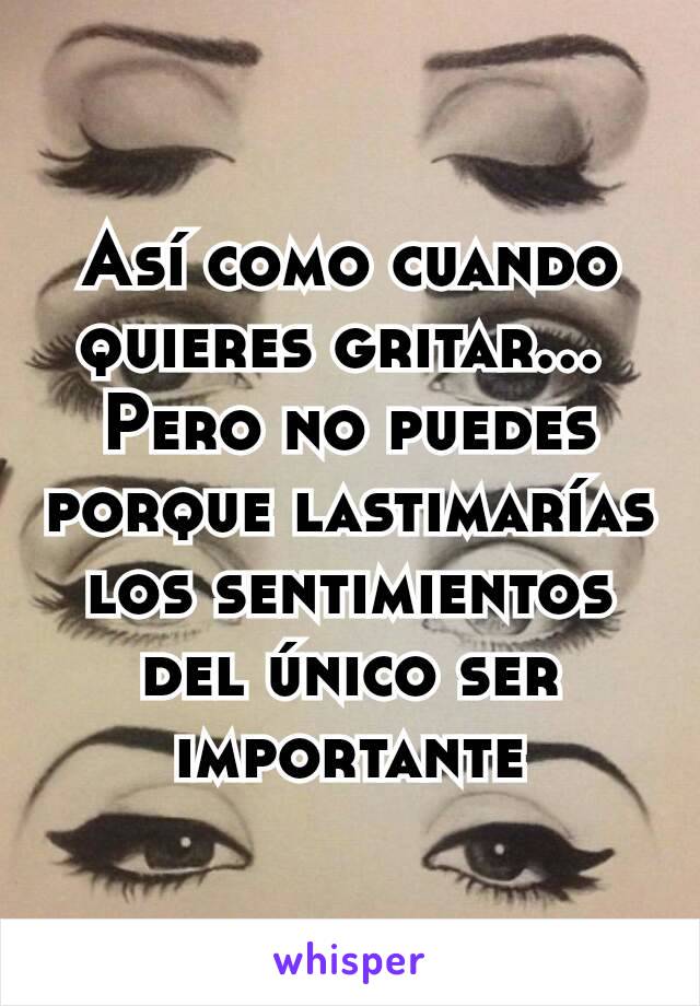 Así como cuando quieres gritar... 
Pero no puedes porque lastimarías los sentimientos del único ser importante