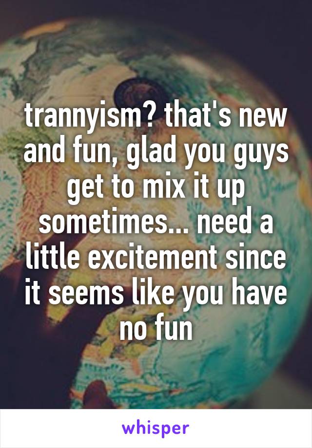 trannyism? that's new and fun, glad you guys get to mix it up sometimes... need a little excitement since it seems like you have no fun